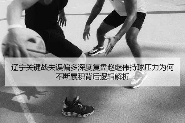 辽宁关键战失误偏多深度复盘赵继伟持球压力为何不断累积背后逻辑解析